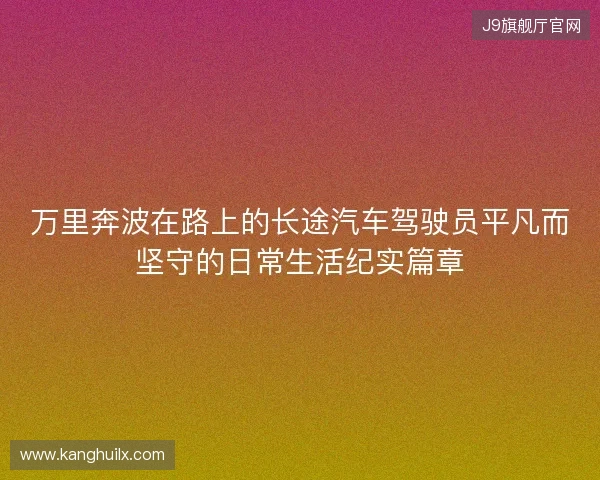 万里奔波在路上的长途汽车驾驶员平凡而坚守的日常生活纪实篇章 万里奔波在路上的长途汽车驾驶员平凡而坚守的日常生活纪实篇章