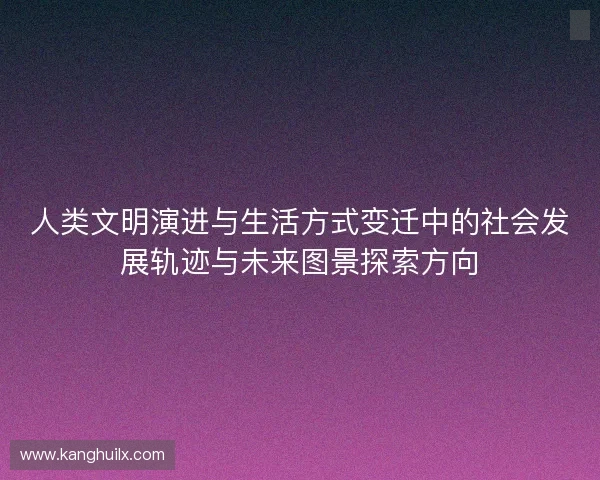 人类文明演进与生活方式变迁中的社会发展轨迹与未来图景探索方向