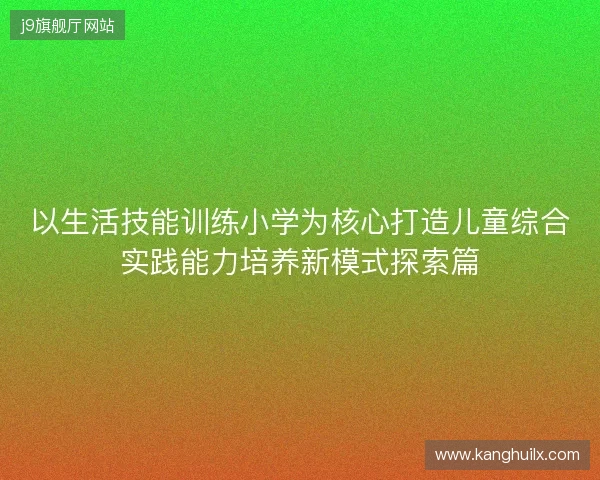 以生活技能训练小学为核心打造儿童综合实践能力培养新模式探索篇 以生活技能训练小学为核心打造儿童综合实践能力培养新模式探索篇